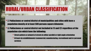 •2. Poblaciones or central district of municipalities and cities with have a
population density of at least 500 persons square kilometer.
•3. Poblaciones or central district not included in (1) and (2) regardless of the
population size which have the following:
• Street pattern or network of streets in either parallel or right angle orientation
• At least six establishments (commercial, manufacturing, recreational and/or personal
services
RURAL/URBAN CLASSIFICATION
 