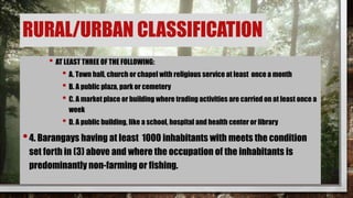 • AT LEAST THREE OF THE FOLLOWING:
• A. Town hall, church or chapel with religious service at least once a month
• B. A public plaza, park or cemetery
• C. A market place or building where trading activities are carried on at least once a
week
• D. A public building, like a school, hospital and health center or library
•4. Barangays having at least 1000 inhabitants with meets the condition
set forth in (3) above and where the occupation of the inhabitants is
predominantly non-farming or fishing.
RURAL/URBAN CLASSIFICATION
 
