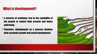 What is development?
•a process of continues rise in the capability of
the people to control their present and future
well being.
•Therefore, development as a process involves
both economic growth and social development.
 