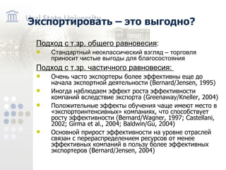 Экспортировать – это выгодно? Подход с т.зр. общего равновесия : Стандартный неоклассический взгляд – торговля приносит чистые выгоды для благосостояния Подход с т.зр. частичного равновесия: Очень часто экспортеры более эффективны еще до начала экспортной деятельности ( Bernard/Jensen, 1995 ) Иногда наблюдаем эффект роста эффективности компаний вследствие экспорта ( Greenaway/Kneller, 2004 ) Положительные эффекты обучения чаще имеют место в «экспортоинтенсивных» компаниях, что способствует росту эффективности ( Bernard/Wagner, 1997; Castellani, 2002; Girma et al., 2004; Baldwin/Gu, 2004 ) Основной прирост эффективности на уровне отраслей связан с перераспределением ресурсов от менее эффективных компаний в пользу более эффективных экспортеров ( Bernard/Jensen, 2004 )