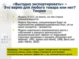 «Выгодно экспортировать» – Это верно для любого товара или нет? Теория Модель Х-О-С: не важно, на чем страна специализируется Модель Кругмана: специализация будет на подмножестве дифференцированных благ, но на каком конкретно - неизвестно Модели эндогенного экономического роста с «обучением в процессе деятельности»: экономический рост зависит от отраслевой структуры экономики и экспорта ( Grossman and Helpman , 1991 ; Aghion and Howitt , 1998 ; Barro and Sala - i - Martin , 2003) Проблемы : Эти модели очень трудно эмпирически тестировать, поскольку неясно, какие товары становятся источниками положительных внешних эффектов с т.зр. экономического роста