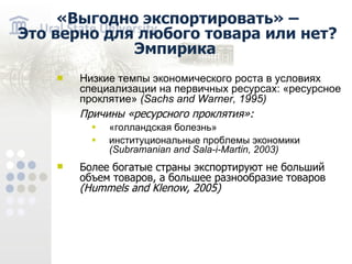 «Выгодно экспортировать» – Это верно для любого товара или нет? Эмпирика Низкие темпы экономического роста в условиях специализации на первичных ресурсах: «ресурсное проклятие» ( Sachs and Warner , 1995 ) Причины «ресурсного проклятия»: «голландская болезнь» институциональные проблемы экономики (Subramanian and Sala-i-Martin , 2003) Более богатые страны экспортируют не больший объем товаров, а большее разнообразие товаров (Hummels and Klenow , 2005)