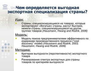 Чем определяется выгодная экспортная специализация страны? Идея: Страны, специализирующиеся на товарах, которые экспортируют «богатые» страны, растут быстрее, нежели страны, специализирующиеся на других группах товаров ( Hausmann, Hwang and Rodrik, 2006) Модель: Модель поиска предпринимателями эффективного по издержкам производственного процесса (“cost discovery” model) (Hausmann and Rodrik, 2003; Hausmann, Hwang and Rodrik, 2006) Методика: Критерии выгодности (перспективности) экспортного товара Ранжирование спектра экспортных для страны товаров по критериям выгодности