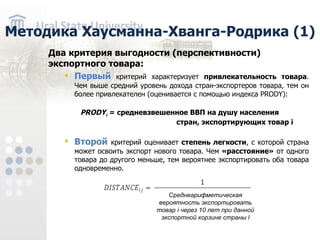 Методика Хаусманна-Хванга-Родрика (1) Д в а критер ия выгодности ( перспективности ) экспортного товара : Первый критерий характеризует привлекательность товара . Чем выше средний уровень дохода стран-экспортеров товара, тем он более привлекателен ( оценивается с помощью индекса PRODY): PRODY i = средневзвешенное ВВП на душу населения стран, экспортирующих товар i Второй критерий оценивает степень легкости , с которой страна может освоить экспорт нового товара. Чем «расстояние» от одного товара до другого меньше, тем вероятнее экспортировать оба товара одновременно. Среднеарифметическая вероятность экспортировать товар i через 10 лет при данной экспортной корзине страны l