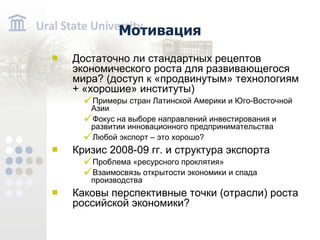 Мотивация Достаточно ли стандартных рецептов экономического роста для развивающегося мира? (доступ к «продвинутым» технологиям + «хорошие» институты) Примеры стран Латинской Америки и Юго-Восточной Азии Фокус на выборе направлений инвестирования и развитии инновационного предпринимательства Любой экспорт – это хорошо? Кризис 2008-09 гг. и структура экспорта Проблема «ресурсного проклятия» Взаимосвязь открытости экономики и спада производства Каковы перспективные точки (отрасли) роста российской экономики?