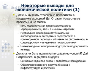 Некоторые выводы для экономической политики ( 1 ) Должны ли быть отраслевые приоритеты в поддержке экспорта? Да! Отрасли (отраслевые проекты), а не фирмы Есть сравнительные преимущества как в «традиционных», так и в «новых» отраслях Необходима поддержка потенциальных высокодоходных экспортных подотраслей: в краткосрочном периоде – «близких по расстоянию», в среднесрочном – и «далеких по расстоянию» Низкодоходные экспортные подотрасли поддерживать не надо Должна ли быть политика по созданию условий? Да! Потребность в фирмах-лидерах С нижение барьеров входа и содействие конкуренции О беспечение равного доступа бизнеса к инфраструктуре и ресурсам