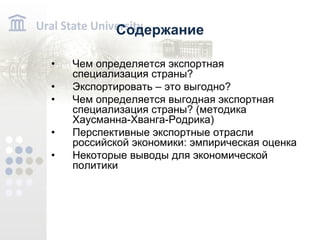 Содержание Чем определяется экспортная специализация страны? Экспортировать – это выгодно? Чем определяется выгодная экспортная специализация страны? (методика Хаусманна-Хванга-Родрика) Перспективные экспортные отрасли российской экономики: эмпирическая оценка Некоторые выводы для экономической политики