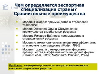 Чем определяется экспортная специализация страны? Сравнительные преимущества Модель Рикардо: преимущества в отраслевой технологии Модель Хекшера-Олина-Самуэльсона: преимущества в мобильных ресурсах Модель Рикардо-Вайнера: преимущества в специфических ресурсах Модели с технологическими внешними эффектами: кластерные преимущества ( Porter, 1990 ) Модели торговли с гетерогенными фирмами: преимущества в эффективности на уровне фирмы (Bernard et al . , 2003 ; Melitz and Ottaviano , 2005) Проблемы : недетерминированность выпусков, невозможность конкретных отраслевых рецептов