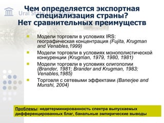 Чем определяется экспортная специализация страны? Нет сравнительных преимуществ Модели торговли в условиях IRS : географическая концентрация ( Fujita , Krugman and Venables, 1999) Модели торговли в условиях монополистической конкуренции ( Krugman, 1979, 1980, 1981) Модели торговли в условиях олигополии ( Brander, 1981; Brander and Krugman, 1983 ; Venables,1985) Торговля с сетевыми эффектами ( Banerjee and Munshi , 2004 ) Проблемы : недетерминированность спектра выпускаемых дифференцированных благ, банальные эмпирические выводы