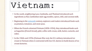 • In the south, neighboring Laos, Cambodia, and Thailand introduced such
ingredients as flat, Cambodian style egg noodles, spices, chili, and coconut milk.
• Beginning in the sixteenth century, explorers and traders introduced foods such
as potatoes, tomatoes, and snow peas.
• When the French colonized Vietnam (1858–1954), they introduced foods such
as baguettes (French bread), pâté, coffee with cream, milk, butter, custards, and
cakes.
• In the 1960s and 1970s (Vietnam War era), the U.S. military introduced ice
cream to Vietnam when it contracted with two U.S. dairies to build dozens of ice
cream factories.
 