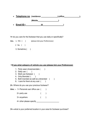  Telephone no. (residence ________________),(office_______________),
(Mobile____________________)
 Email ID (_______________@____________________)
1> do you care for the footwear that you use daily or specifically?
Ans. 1. YES ( ) (please tick your Preferences)
2 No ( )
3. Sometime ( )
If yes what category of vehicle you use (please tick your Preferences)
1. Party wear shoes/sandals ( )
2. Daily use ( )
3. Multi use footwear ( )
4. Only Branded ( )
5. Both branded as well as unbranded ( )
6. I care for them at any cost ( )
2>. Where do you use your precious footwear?
Ans :-- 1> Personal use/ office use ( )
2> party use ( )
3> anywhere ( )
4> other please specify ______________________
3>—what is your preferred location in your area for footwear purchase?
 