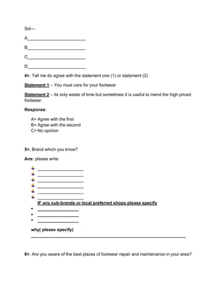 Sol—
A________________________
B________________________
C________________________
D________________________
4>. Tell me do agree with the statement one (1) or statement (2)
Statement 1 – You must care for your footwear
Statement 2 – its only waste of time but sometimes it is useful to mend the high priced
footwear.
Response:
A> Agree with the first
B> Agree with the second
C> No opinion
5>. Brand which you know?
Ans: please write
___________________
___________________
___________________
___________________
___________________
___________________
IF any sub-brands or local preferred shops please specify
 _________________
 _________________
 _________________
why( please specify)
________________________________________________________________
6>. Are you aware of the best places of footwear repair and maintenance in your area?
 