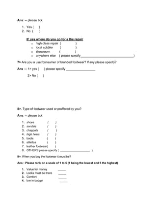 Ans: -- please tick
1. Yes ( )
2. No ( )
IF yes where do you go for a the repair
o high class repair ( )
o local cobbler ( )
o showroom ( )
o anywhere else ( please specify_______________________________)
7> Are you a user/consumer of branded footwear? If any please specify?
Ans :-- 1> yes ( ) please specify _________________
2> No ( )
8>. Type of footwear used or proffered by you?
Ans: -- please tick
1. shoes ( )
2. sandals ( )
3. chappals ( )
4. high heels ( )
5. boots ( )
6. stilettos ( )
7. leather footwear( )
8. OTHERS please specify ( ___________________ )
9>. When you buy the footwear it must be?
Ans : Please rank on a scale of 1 to 5 (1 being the lowest and 5 the highest)
1. Value for money _____
2. Looks must be there _____
3. Comfort _____
4. low in budget _____
 