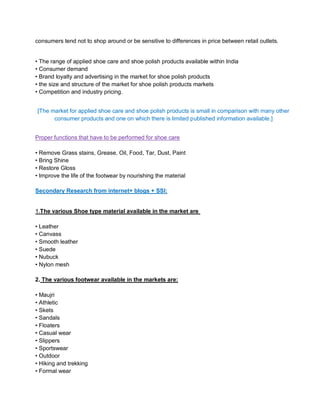 consumers tend not to shop around or be sensitive to differences in price between retail outlets.
• The range of applied shoe care and shoe polish products available within India
• Consumer demand
• Brand loyalty and advertising in the market for shoe polish products
• the size and structure of the market for shoe polish products markets
• Competition and industry pricing.
[The market for applied shoe care and shoe polish products is small in comparison with many other
consumer products and one on which there is limited published information available.]
Proper functions that have to be performed for shoe care
• Remove Grass stains, Grease, Oil, Food, Tar, Dust, Paint
• Bring Shine
• Restore Gloss
• Improve the life of the footwear by nourishing the material
Secondary Research from internet+ blogs + SSI:
1.The various Shoe type material available in the market are
• Leather
• Canvass
• Smooth leather
• Suede
• Nubuck
• Nylon mesh
2. The various footwear available in the markets are:
• Maujri
• Athletic
• Skets
• Sandals
• Floaters
• Casual wear
• Slippers
• Sportswear
• Outdoor
• Hiking and trekking
• Formal wear
 