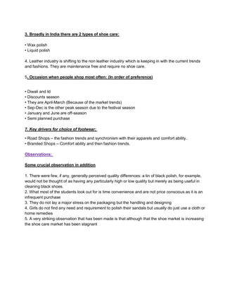 3. Broadly in India there are 2 types of shoe care:
• Wax polish
• Liquid polish
4. Leather industry is shifting to the non leather industry which is keeping in with the current trends
and fashions. They are maintenance free and require no shoe care.
5. Occasion when people shop most often: (In order of preference)
• Diwali and Id
• Discounts season
• They are April-March (Because of the market trends)
• Sep-Dec is the other peak season due to the festival season
• January and June are off-season
• Semi planned purchase
7. Key drivers for choice of footwear:
• Road Shops – the fashion trends and synchronism with their apparels and comfort ability.
• Branded Shops – Comfort ability and then fashion trends.
Observations:
Some crucial observation in addition
1. There were few, if any, generally perceived quality differences: a tin of black polish, for example,
would not be thought of as having any particularly high or low quality but merely as being useful in
cleaning black shoes.
2. What most of the students look out for is time convenience and are not price conscious as it is an
infrequent purchase
3. They do not lay a major stress on the packaging but the handling and designing
4. Girls do not find any need and requirement to polish their sandals but usually do just use a cloth or
home remedies
5. A very striking observation that has been made is that although that the shoe market is increasing
the shoe care market has been stagnant
 