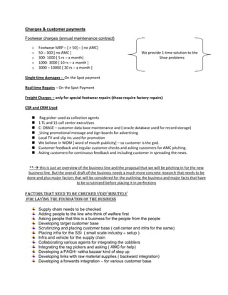 Charges & customer payments
Footwear charges {annual maintenance contract}
o Footwear MRP – [ > 50] – [ no AMC]
o 50 – 300 [ no AMC ] We provide 1 time solution to the
o 300- 1000 [ 5 rs – a month] Shoe problems
o 1000- 3000 [ 10 rs – a month ]
o 3000 – 10000 [ 20 rs – a month ]
Single time damages -- On the Spot payment
Real time Repairs – On the Spot Payment
Freight Charges – only for special footwear repairs (those require factory repairs)
CSR and CRM Used
 Rag picker used as collection agents
 1 TL and 15 call center executives
 C- DBASE – customer data base maintenance and ( oracle database used for record storage)
 Using promotional message and sign boards for advertising
 Local TV and slip ins used for promotion
 We believe in WOM [ word of mouth publicity] – so customer is the god.
 Customer feedback and regular customer checks and asking customers for AMC pitching.
 Asking customers for continuous feedback and including customer in spreading the news.
**- this is just an overview of the business line and the proposal that we will be pitching in for the new
business line. But the overall draft of the business needs a much more concrete research that needs to be
done and plus major factors that will be considered for the outlining the business and major facts that have
to be scrutinized before placing it in perfections
Factors that need to be checked very minutely
For laying the foundation of the business
Supply chain needs to be checked
Adding people to the line who think of welfare first
Asking people that this is a business for the people from the people
Developing target customer base
Scrutinizing and placing customer base ( call center and infra for the same)
Placing infra for the SSI ( small scale industry – setup )
Infra and vehicle for the supply chain
Collaborating various agents for integrating the cobblers
Integrating the rag pickers and asking ( AMC for help)
Developing a PAGH- rakha bazaar kind of step up
Developing links with raw material supplies ( backward integration)
Developing a forwards integration – for various customer base
 