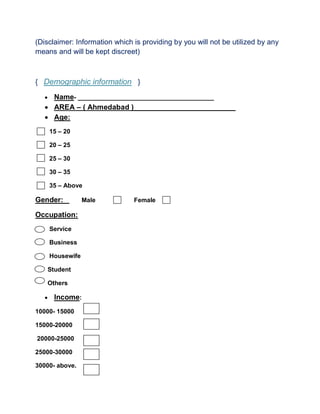 (Disclaimer: Information which is providing by you will not be utilized by any
means and will be kept discreet)
{ Demographic information }
 Name- _______________________________________
 AREA – ( Ahmedabad )_________________________
 Age:
15 – 20
20 – 25
25 – 30
30 – 35
35 – Above
Gender: Male Female
Occupation:
Service
Business
Housewife
Student
Others
 Income:
10000- 15000
15000-20000
20000-25000
25000-30000
30000- above.
 