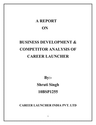 A REPORT
           ON


BUSINESS DEVELOPMENT &
COMPETITOR ANALYSIS OF
    CAREER LAUNCHER




             By:-
         Shruti Singh
         10BSP1255


CAREER LAUNCHER INDIA PVT. LTD


              1
 