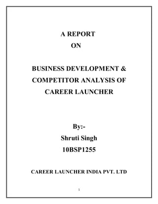 1
A REPORT
ON
BUSINESS DEVELOPMENT &
COMPETITOR ANALYSIS OF
CAREER LAUNCHER
By:-
Shruti Singh
10BSP1255
CAREER LAUNCHER INDIA PVT. LTD
 