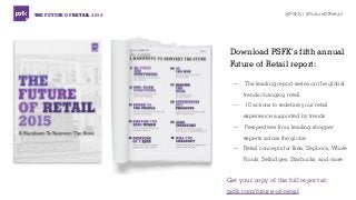 THE FUTURE OF RETAIL 2015 @PSFK | #FutureOfRetail
Download PSFK’s fifth annual
Future of Retail report:
— The leading report series on the global
trends changing retail
— 10 actions to redefine your retail
experience supported by trends
— Perspectives from leading shopper
experts across the globe
— Retail concepts for Ikea, Sephora, Whole
Foods, Selfridges, Starbucks, and more.
Get your copy of the full report at:
psfk.com/future-of-retail
 