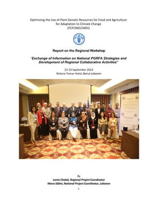 1
Optimizing the Use of Plant Genetic Resources for Food and Agriculture
for Adaptation to Climate Change
(TCP/SNO/3401)
Report on the Regional Workshop
“Exchange of Information on National PGRFA Strategies and
Development of Regional Collaborative Activities”
22-23 September 2014
Rotana-Tamar Hotel, Beirut-Lebanon
By
Lamis Chalak, Regional Project Coordinator
Mona Siblini, National Project Coordinator, Lebanon
 