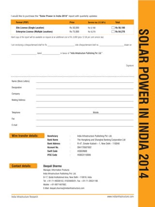 SOLAR
POWER
IN
INDIA
2014
I am enclosing a cheque/demand draft for Rs ________________________, vide cheque/demand draft no. ______________________ drawn on
_______________________ dated ________________ in favour of “India Infrastructure Publishing Pvt. Ltd.”
Signature
India Infrastructure Research www.indiainfrastructure.com
Format (PDF) Price Service tax (12.36%) Total
Site Licence (Single Location) Rs 50,000 Rs 6,180 Rs 56,180
Enterprise Licence (Multiple Locations) Rs 75,000 Rs 9,270 Rs 84,270
Name (Block Letters)
Designation
Company
Mailing Address
Telephone Mobile
Fax
E-mail
Wire transfer details: Beneficiary : India Infrastructure Publishing Pvt. Ltd.
Bank Name : The Hongkong and Shanghai Banking Corporation Ltd
Bank Address : R-47, Greater Kailash – 1, New Delhi - 110048
Account No. : 094179587002
Swift Code : HSBCINBB
IFSC Code : HSBC0110006
Contact details: Deepali Sharma
Manager, Information Products
India Infrastructure Publishing Pvt. Ltd.
B-17, Qutab Institutional Area, New Delhi - 110016. India
Tel: +91-11-46038153, 41034600/01; Fax: +91-11-26531196
Mobile: +91-9971407082;
E-Mail: deepali.sharma@indiainfrastructure.com
I would like to purchase the “Solar Power in India 2014” report with quarterly updates:
Hard copy of the report will be available on request at an additional cost of Rs 3,000 (plus 12.36 per cent service tax).
 