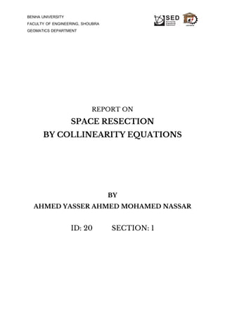 BENHA UNIVERSITY
FACULTY OF ENGINEERING, SHOUBRA
GEOMATICS DEPARTMENT
REPORT ON
SPACE RESECTION
BY COLLINEARITY EQUATIONS
BY
AHMED YASSER AHMED MOHAMED NASSAR
ID: 20 SECTION: 1
 