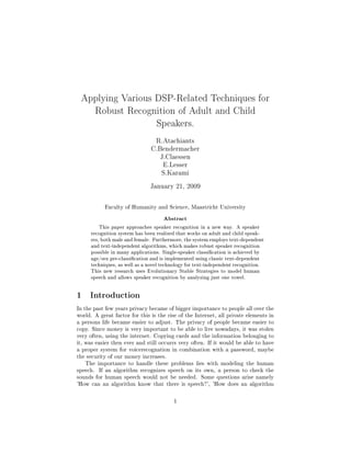 Applying Various DSP-Related Techniques for
Robust Recognition of Adult and Child
Speakers.
R.Atachiants
C.Bendermacher
J.Claessen
E.Lesser
S.Karami
January 21, 2009
Faculty of Humanity and Science, Maastricht University
Abstract
This paper approaches speaker recognition in a new way. A speaker
recognition system has been realized that works on adult and child speak-
ers, both male and female. Furthermore, the system employs text-dependent
and text-independent algorithms, which makes robust speaker recognition
possible in many applications. Single-speaker classication is achieved by
age/sex pre-classication and is implemented using classic text-dependent
techniques, as well as a novel technology for text-independent recognition.
This new research uses Evolutionary Stable Strategies to model human
speech and allows speaker recognition by analyzing just one vowel.
1 Introduction
In the past few years privacy became of bigger importance to people all over the
world. A great factor for this is the rise of the Internet, all private elements in
a persons life became easier to adjust. The privacy of people became easier to
copy. Since money is very important to be able to live nowadays, it was stolen
very often, using the internet. Copying cards and the information belonging to
it, was easier then ever and still occurrs very often. If it would be able to have
a proper system for voicerecognation in combination with a password, maybe
the security of our money increases.
The importance to handle these problems lies with modeling the human
speech. If an algorithm recognizes speech on its own, a person to check the
sounds for human speech would not be needed. Some questions arise namely
'How can an algorithm know that there is speech?', 'How does an algorithm
1
 