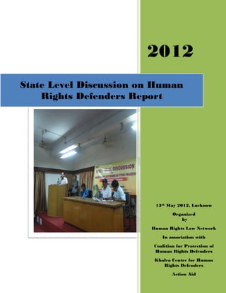 2012
State Level Discussion on Human
    Rights Defenders Report




                         13th May 2012, Lucknow
                                 Organized
                                     by

                        Human Rights Law Network

                            In association with
                         Coalition for Protection of
                         Human Rights Defenders
                         Khalra Centre for Human
                            Rights Defenders
                                 Action Aid
 
