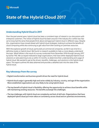 State of the Hybrid Cloud 2017State of the Hybrid Cloud 2017
Understanding Hybrid Cloud in 2017
Over the past several years, hybrid cloud has been a consistent topic of interest in our discussions with
enterprise customers. The notion of hybrid cloud has been around in the industry for a while now. But
we’ve long had the sense that people think about and approach hybrid cloud in different ways. Despite
this, organizations have moved ahead with hybrid cloud strategies, looking to achieve the beneﬁts of
cloud computing while also continuing to get value from their existing on-premises resources.
With the explosive growth of cloud, particularly at commercial companies, we felt it was time for a
deﬁnitive study on hybrid cloud. We found no research available to help us more deeply understand
the topic. What follows is the result of a survey conducted from December 2016 through January 2017
by Kantar TNS. We surveyed midsized to large organizations, that have either deployed Hybrid Cloud
solutions or were planning to do so within 12 months, to determine their understanding and usage of
hybrid cloud. We wanted to get at the drivers, beneﬁts, challenges, and solutions in the hybrid cloud
space. This report outlines the data obtained and provides a detailed look into the state of the
hybrid cloud.
Key takeaways from the survey
• Digital transformation and business growth drives the need for hybrid cloud.
• Hybrid cloud usage is generally high and varies widely by industry, country, and age of the organization.
More established organizations are very likely to be using hybrid cloud.
• The top beneﬁt of hybrid cloud is ﬂexibility, offering the opportunity to achieve cloud beneﬁts while
still maintaining existing resources. The beneﬁts outweigh the challenges.
• The top challenges with hybrid cloud are complexity and lack of skill sets. Organizations that have
deployed hybrid cloud put more value on consistency across cloud and on-premises environments.
1
 