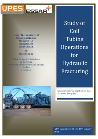 Study of
Coil
Tubing
Operations
for
Hydraulic
Fracturing
Hydarulic Fracturing Depatrament Essar
Oil Limited, Duragapur
By
Steffones .K
B. Tech in Applied Petroleum
Engineering
University of Petroleum and Energy
Studies
Dehradun
20th December 2014 to 10th January
2015
Under the Guidance of
Mr. Anjani Kumar
Manager H.F
Department
Essar Oil Ltd.
 