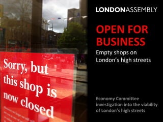 OPEN FOR
BUSINESS
Empty shops on
London’s high streets




Economy Committee
investigation into the viability
of London’s high streets
 
