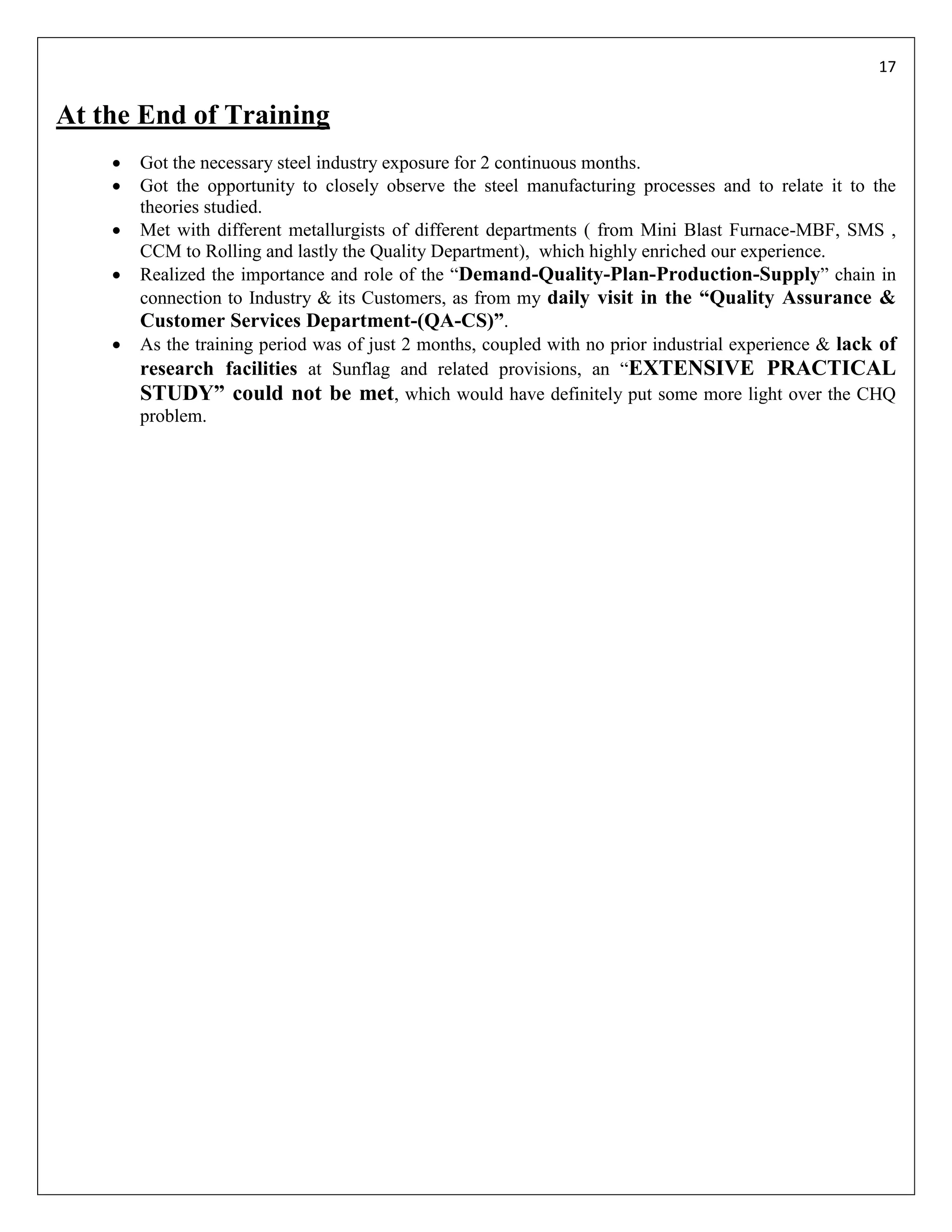 17


At the End of Training
       Got the necessary steel industry exposure for 2 continuous months.
       Got the opportunity to closely observe the steel manufacturing processes and to relate it to the
        theories studied.
       Met with different metallurgists of different departments ( from Mini Blast Furnace-MBF, SMS ,
        CCM to Rolling and lastly the Quality Department), which highly enriched our experience.
       Realized the importance and role of the “Demand-Quality-Plan-Production-Supply” chain in
        connection to Industry & its Customers, as from my daily visit in the “Quality Assurance &
        Customer Services Department-(QA-CS)”.
       As the training period was of just 2 months, coupled with no prior industrial experience & lack of
        research facilities at Sunflag and related provisions, an “EXTENSIVE PRACTICAL
        STUDY” could not be met, which would have definitely put some more light over the CHQ
        problem.
 