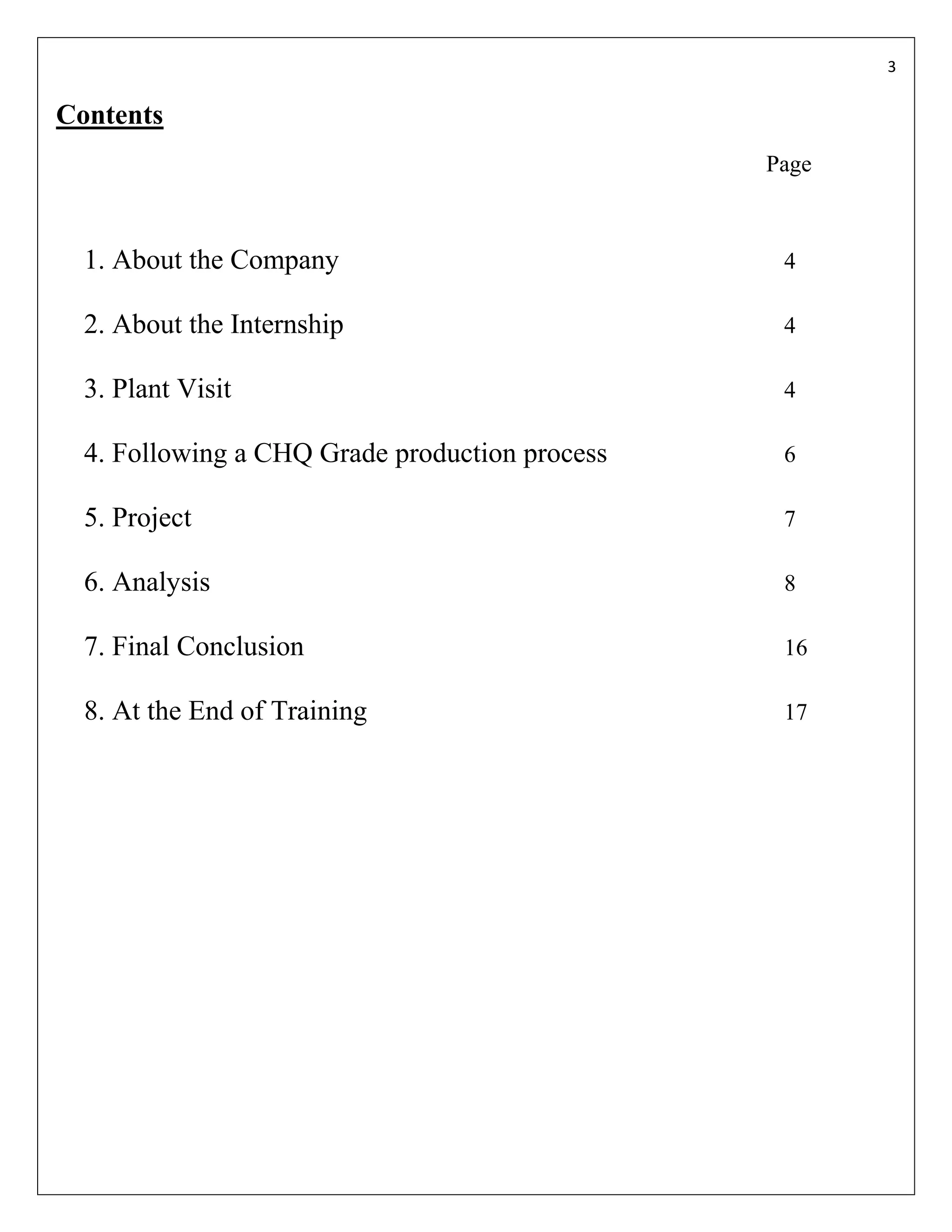 3


Contents
                                                Page



  1. About the Company                           4

  2. About the Internship                        4

  3. Plant Visit                                 4

  4. Following a CHQ Grade production process    6

  5. Project                                     7

  6. Analysis                                    8

  7. Final Conclusion                            16

  8. At the End of Training                      17
 