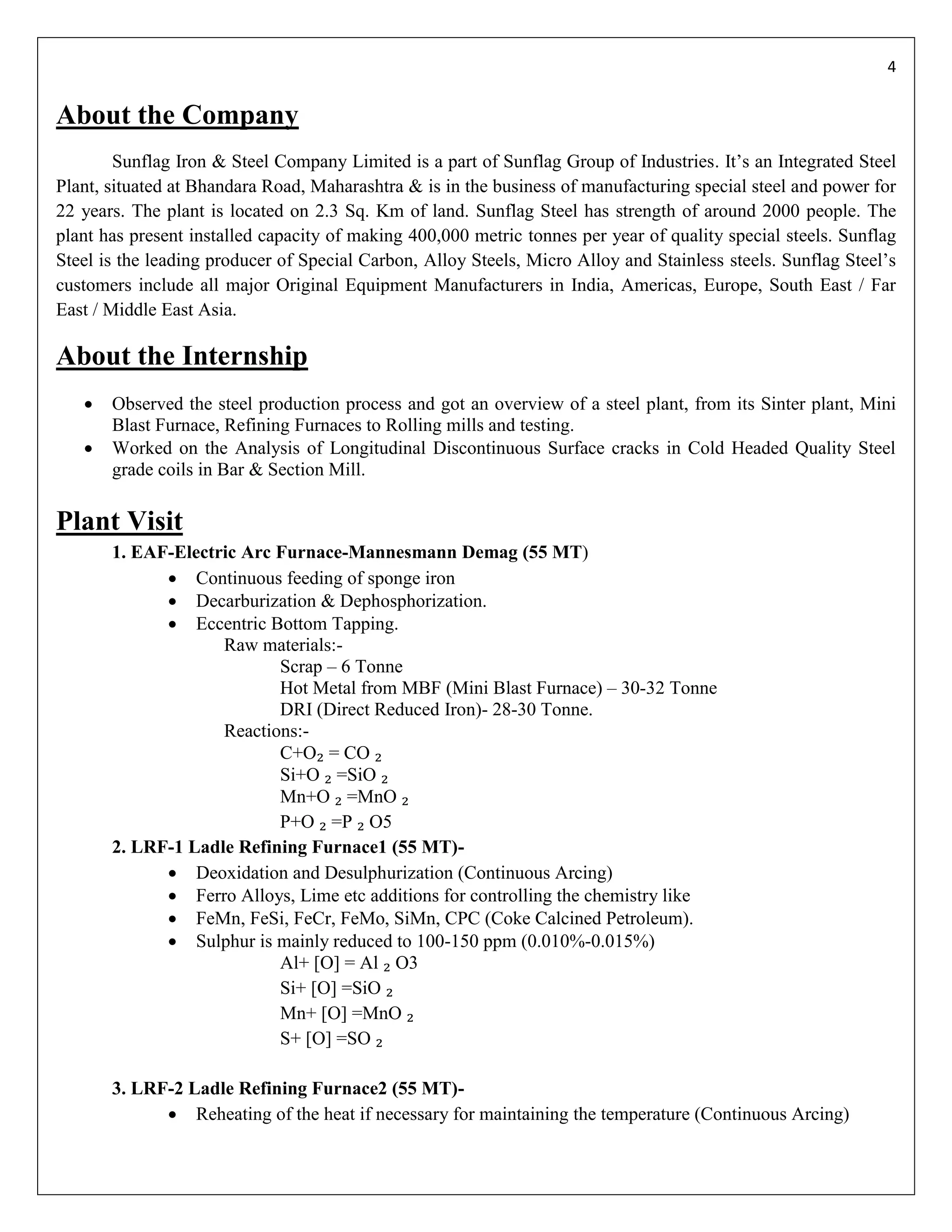 4


About the Company
        Sunflag Iron & Steel Company Limited is a part of Sunflag Group of Industries. It’s an Integrated Steel
Plant, situated at Bhandara Road, Maharashtra & is in the business of manufacturing special steel and power for
22 years. The plant is located on 2.3 Sq. Km of land. Sunflag Steel has strength of around 2000 people. The
plant has present installed capacity of making 400,000 metric tonnes per year of quality special steels. Sunflag
Steel is the leading producer of Special Carbon, Alloy Steels, Micro Alloy and Stainless steels. Sunflag Steel’s
customers include all major Original Equipment Manufacturers in India, Americas, Europe, South East / Far
East / Middle East Asia.

About the Internship
      Observed the steel production process and got an overview of a steel plant, from its Sinter plant, Mini
       Blast Furnace, Refining Furnaces to Rolling mills and testing.
      Worked on the Analysis of Longitudinal Discontinuous Surface cracks in Cold Headed Quality Steel
       grade coils in Bar & Section Mill.

Plant Visit
       1. EAF-Electric Arc Furnace-Mannesmann Demag (55 MT)
              Continuous feeding of sponge iron
              Decarburization & Dephosphorization.
              Eccentric Bottom Tapping.
                    Raw materials:-
                           Scrap – 6 Tonne
                           Hot Metal from MBF (Mini Blast Furnace) – 30-32 Tonne
                           DRI (Direct Reduced Iron)- 28-30 Tonne.
                    Reactions:-
                           C+O₂ = CO ₂
                           Si+O ₂ =SiO ₂
                           Mn+O ₂ =MnO ₂
                           P+O ₂ =P ₂ O5
       2. LRF-1 Ladle Refining Furnace1 (55 MT)-
              Deoxidation and Desulphurization (Continuous Arcing)
              Ferro Alloys, Lime etc additions for controlling the chemistry like
              FeMn, FeSi, FeCr, FeMo, SiMn, CPC (Coke Calcined Petroleum).
              Sulphur is mainly reduced to 100-150 ppm (0.010%-0.015%)
                           Al+ [O] = Al ₂ O3
                           Si+ [O] =SiO ₂
                           Mn+ [O] =MnO ₂
                           S+ [O] =SO ₂

       3. LRF-2 Ladle Refining Furnace2 (55 MT)-
              Reheating of the heat if necessary for maintaining the temperature (Continuous Arcing)
 