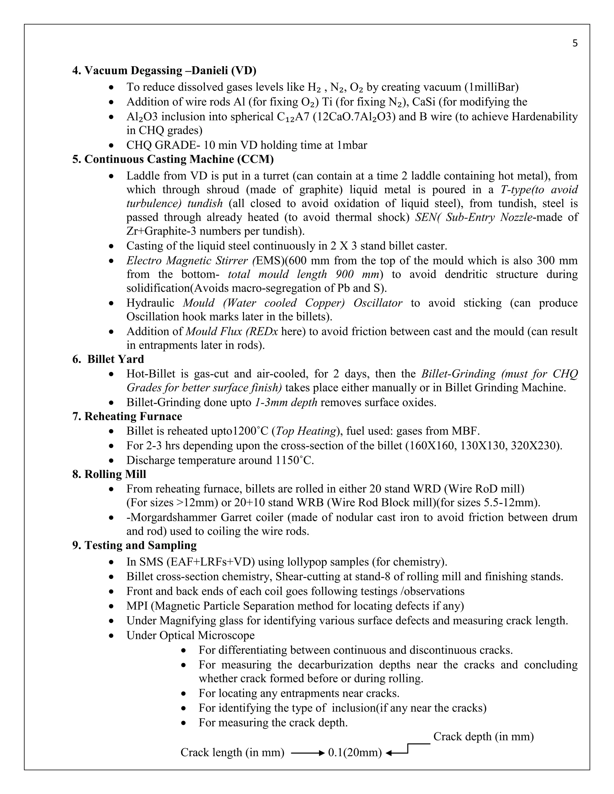 5

4. Vacuum Degassing –Danieli (VD)
         To reduce dissolved gases levels like H₂ , N₂, O₂ by creating vacuum (1milliBar)
         Addition of wire rods Al (for fixing O₂) Ti (for fixing N₂), CaSi (for modifying the
         Al₂O3 inclusion into spherical C₁₂A7 (12CaO.7Al₂O3) and B wire (to achieve Hardenability
           in CHQ grades)
         CHQ GRADE- 10 min VD holding time at 1mbar
5. Continuous Casting Machine (CCM)
         Laddle from VD is put in a turret (can contain at a time 2 laddle containing hot metal), from
           which through shroud (made of graphite) liquid metal is poured in a T-type(to avoid
           turbulence) tundish (all closed to avoid oxidation of liquid steel), from tundish, steel is
           passed through already heated (to avoid thermal shock) SEN( Sub-Entry Nozzle-made of
           Zr+Graphite-3 numbers per tundish).
         Casting of the liquid steel continuously in 2 X 3 stand billet caster.
         Electro Magnetic Stirrer (EMS)(600 mm from the top of the mould which is also 300 mm
           from the bottom- total mould length 900 mm) to avoid dendritic structure during
           solidification(Avoids macro-segregation of Pb and S).
         Hydraulic Mould (Water cooled Copper) Oscillator to avoid sticking (can produce
           Oscillation hook marks later in the billets).
         Addition of Mould Flux (REDx here) to avoid friction between cast and the mould (can result
           in entrapments later in rods).
6. Billet Yard
         Hot-Billet is gas-cut and air-cooled, for 2 days, then the Billet-Grinding (must for CHQ
           Grades for better surface finish) takes place either manually or in Billet Grinding Machine.
         Billet-Grinding done upto 1-3mm depth removes surface oxides.
7. Reheating Furnace
         Billet is reheated upto1200˚C (Top Heating), fuel used: gases from MBF.
         For 2-3 hrs depending upon the cross-section of the billet (160X160, 130X130, 320X230).
         Discharge temperature around 1150˚C.
8. Rolling Mill
         From reheating furnace, billets are rolled in either 20 stand WRD (Wire RoD mill)
           (For sizes >12mm) or 20+10 stand WRB (Wire Rod Block mill)(for sizes 5.5-12mm).
         -Morgardshammer Garret coiler (made of nodular cast iron to avoid friction between drum
           and rod) used to coiling the wire rods.
9. Testing and Sampling
         In SMS (EAF+LRFs+VD) using lollypop samples (for chemistry).
         Billet cross-section chemistry, Shear-cutting at stand-8 of rolling mill and finishing stands.
         Front and back ends of each coil goes following testings /observations
         MPI (Magnetic Particle Separation method for locating defects if any)
         Under Magnifying glass for identifying various surface defects and measuring crack length.
         Under Optical Microscope
                        For differentiating between continuous and discontinuous cracks.
                        For measuring the decarburization depths near the cracks and concluding
                           whether crack formed before or during rolling.
                        For locating any entrapments near cracks.
                        For identifying the type of inclusion(if any near the cracks)
                        For measuring the crack depth.
                                                                            Crack depth (in mm)
                       Crack length (in mm)            0.1(20mm)
 