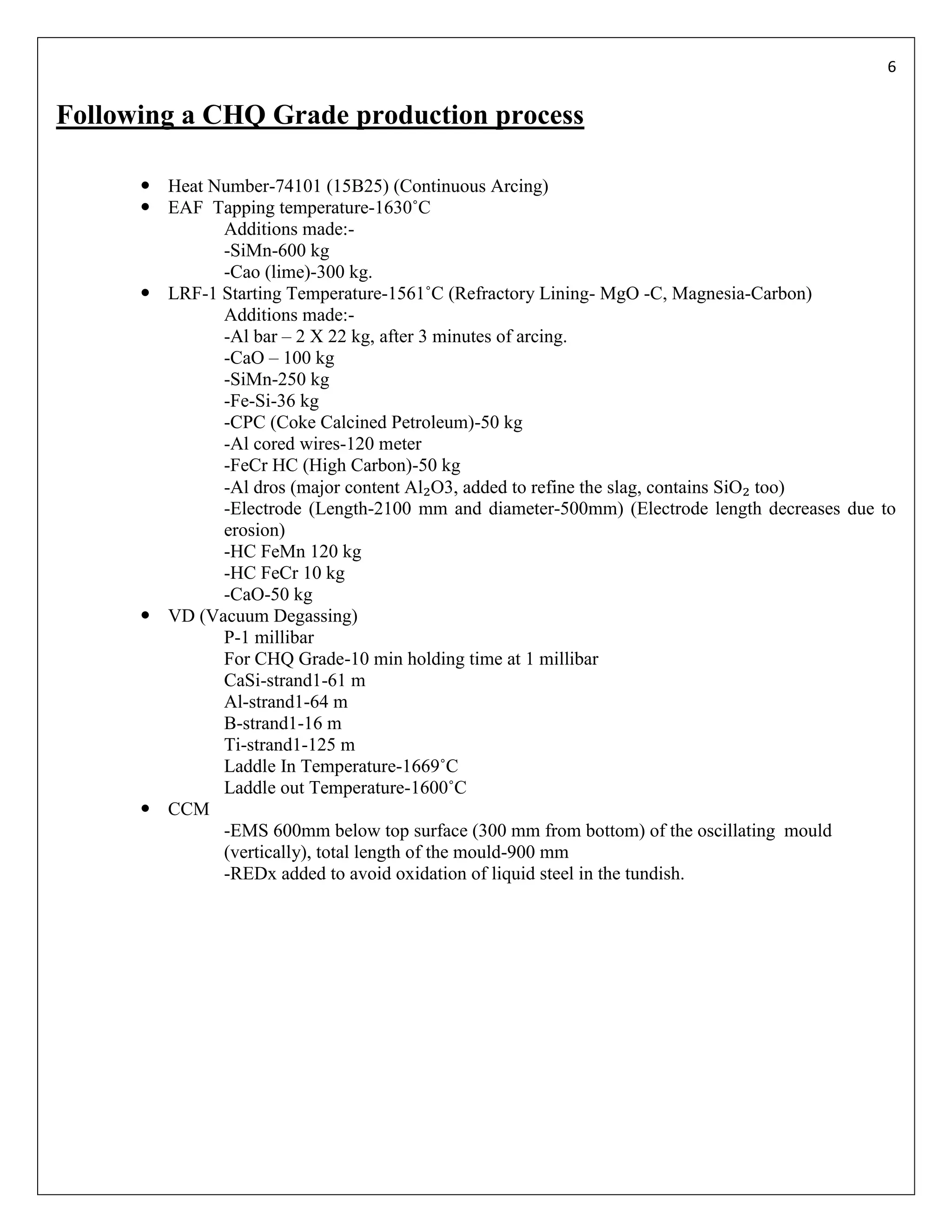 6


Following a CHQ Grade production process

       Heat Number-74101 (15B25) (Continuous Arcing)
       EAF Tapping temperature-1630˚C
              Additions made:-
              -SiMn-600 kg
              -Cao (lime)-300 kg.
       LRF-1 Starting Temperature-1561˚C (Refractory Lining- MgO -C, Magnesia-Carbon)
              Additions made:-
              -Al bar – 2 X 22 kg, after 3 minutes of arcing.
              -CaO – 100 kg
              -SiMn-250 kg
              -Fe-Si-36 kg
              -CPC (Coke Calcined Petroleum)-50 kg
              -Al cored wires-120 meter
              -FeCr HC (High Carbon)-50 kg
              -Al dros (major content Al₂O3, added to refine the slag, contains SiO₂ too)
              -Electrode (Length-2100 mm and diameter-500mm) (Electrode length decreases due to
              erosion)
              -HC FeMn 120 kg
              -HC FeCr 10 kg
              -CaO-50 kg
       VD (Vacuum Degassing)
              P-1 millibar
              For CHQ Grade-10 min holding time at 1 millibar
              CaSi-strand1-61 m
              Al-strand1-64 m
              B-strand1-16 m
              Ti-strand1-125 m
              Laddle In Temperature-1669˚C
              Laddle out Temperature-1600˚C
       CCM
              -EMS 600mm below top surface (300 mm from bottom) of the oscillating mould
              (vertically), total length of the mould-900 mm
              -REDx added to avoid oxidation of liquid steel in the tundish.
 