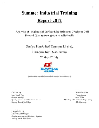 1


             Summer Industrial Training
                                  Report-2012

     Analysis of longitudinal Surface Discontinuous Cracks in Cold
            Headed Quality steel grade as-rolled coils
                                                   at
                  Sunflag Iron & Steel Company Limited,
                           Bhandara Road, Maharashtra
                                      7th May-6th July.




                     (Submitted in partial fulfillment of the Summer Internship-2012)




Guided by                                                                                 Submitted by
Mr Avinash Pansi                                                                           Piyush Verma
General Manager,                                                                           09MT3018
Quality Assurance and Customer Services                                    Metallurgical & Materials Engineering
Sunflag Iron & Steel Plant                                                                 IIT, Kharagpur




Co-guided by
Mr Nitin Raut Manager
Quality Assurance and Customer Services
Sunflag Iron & Steel Plant
 