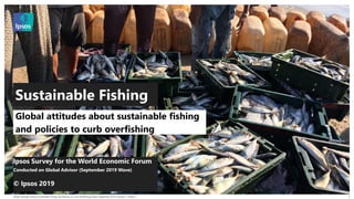 Global Attitudes about Sustainable Fishing and Policies to Curb Overfishing Public September 2019 | Version 1 | Public |
© 2016 Ipsos. All rights reserved. Contains Ipsos' Confidential and Proprietary information and may
not be disclosed or reproduced without the prior written consent of Ipsos.
1
Ipsos Survey for the World Economic Forum
Conducted on Global Advisor (September 2019 Wave)
© Ipsos 2019
Global attitudes about sustainable fishing
and policies to curb overfishing
Sustainable Fishing
 