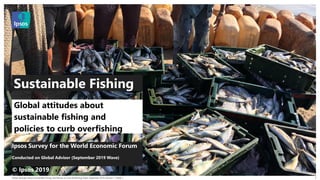 Global Attitudes about Sustainable Fishing and Policies to Curb Overfishing Public September 2019 | Version 1 | Public |
© 2016 Ipsos. All rights reserved. Contains Ipsos' Confidential and Proprietary information and may
not be disclosed or reproduced without the prior written consent of Ipsos.
1
Ipsos Survey for the World Economic Forum
Conducted on Global Advisor (September 2019 Wave)
© Ipsos 2019
Global attitudes about
sustainable fishing and
policies to curb overfishing
Sustainable Fishing
 