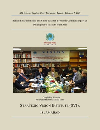 SVI In-house Seminar/Panel Discussion: Report – February 7, 2019
Belt and Road Initiative and China-Pakistan Economic Corridor: Impact on
Developments in South West Asia
Compiled by: Waqas Jan
Reviewedand Edited by: S. SadiaKazmi
STRATEGIC VISION INSTITUTE (SVI),
ISLAMABAD
 