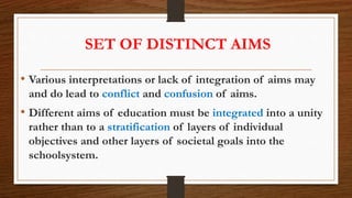 SET OF DISTINCT AIMS
• Various interpretations or lack of integration of aims may
and do lead to conflict and confusion of aims.
• Different aims of education must be integrated into a unity
rather than to a stratification of layers of individual
objectives and other layers of societal goals into the
schoolsystem.
 