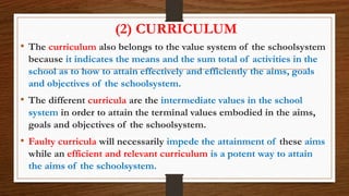 (2) CURRICULUM
• The curriculum also belongs to the value system of the schoolsystem
because it indicates the means and the sum total of activities in the
school as to how to attain effectively and efficiently the aims, goals
and objectives of the schoolsystem.
• The different curricula are the intermediate values in the school
system in order to attain the terminal values embodied in the aims,
goals and objectives of the schoolsystem.
• Faulty curricula will necessarily impede the attainment of these aims
while an efficient and relevant curriculum is a potent way to attain
the aims of the schoolsystem.
 