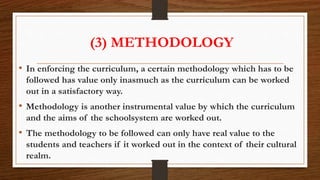 (3) METHODOLOGY
• In enforcing the curriculum, a certain methodology which has to be
followed has value only inasmuch as the curriculum can be worked
out in a satisfactory way.
• Methodology is another instrumental value by which the curriculum
and the aims of the schoolsystem are worked out.
• The methodology to be followed can only have real value to the
students and teachers if it worked out in the context of their cultural
realm.
 