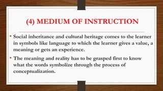 (4) MEDIUM OF INSTRUCTION
• Social inheritance and cultural heritage comes to the learner
in symbols like language to which the learner gives a value, a
meaning or gets an experience.
• The meaning and reality has to be grasped first to know
what the words symbolize through the process of
conceptualization.
 