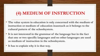 (4) MEDIUM OF INSTRUCTION
• The value system in education is only concerned with the medium of
instruction or medium of education inasmuch as it belongs to the
cultural pattern of the schoolsystem.
• It is not interested in the grammar of the language but in the fact
that one or two specific languages and no other languages are used
as medium of instruction in the schoolsystem.
• It has to explain why it is that way.
 