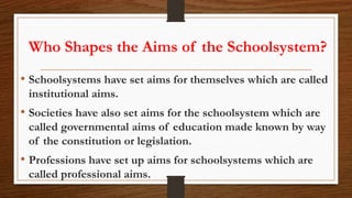 Who Shapes the Aims of the Schoolsystem?
• Schoolsystems have set aims for themselves which are called
institutional aims.
• Societies have also set aims for the schoolsystem which are
called governmental aims of education made known by way
of the constitution or legislation.
• Professions have set up aims for schoolsystems which are
called professional aims.
 
