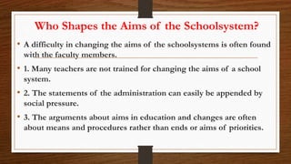 Who Shapes the Aims of the Schoolsystem?
• A difficulty in changing the aims of the schoolsystems is often found
with the faculty members.
• 1. Many teachers are not trained for changing the aims of a school
system.
• 2. The statements of the administration can easily be appended by
social pressure.
• 3. The arguments about aims in education and changes are often
about means and procedures rather than ends or aims of priorities.
 