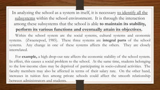 In analyzing the school as a system in itself, it is necessary to identify all the
subsystems within the school environment. It is through the interaction
among these subsystems that the school is able to maintain its stability,
perform its various functions and eventually attain its objectives.
Within the school system are the social systems, cultural systems and economic
systems. (Zwaenepoel, 1985). These three systems are integral parts of the school
systems. Any change in one of these systems affects the others. They are closely
interrelated.
For example, a high drop-out rate affects the economic stability of the school system.
In effect, this causes a social problem to the school. At the same time, students belonging
to the low-income class may be deprived of participating in socio-cultural activities. The
faculty members may also be affected in terms of their salary rate. On the other hand,
increases in tuition fees among private schools could affect the smooth relationship
between administrators and students.
 