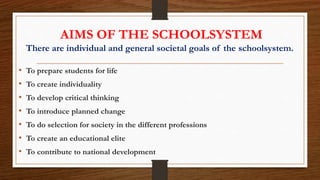 AIMS OF THE SCHOOLSYSTEM
There are individual and general societal goals of the schoolsystem.
• To prepare students for life
• To create individuality
• To develop critical thinking
• To introduce planned change
• To do selection for society in the different professions
• To create an educational elite
• To contribute to national development
 
